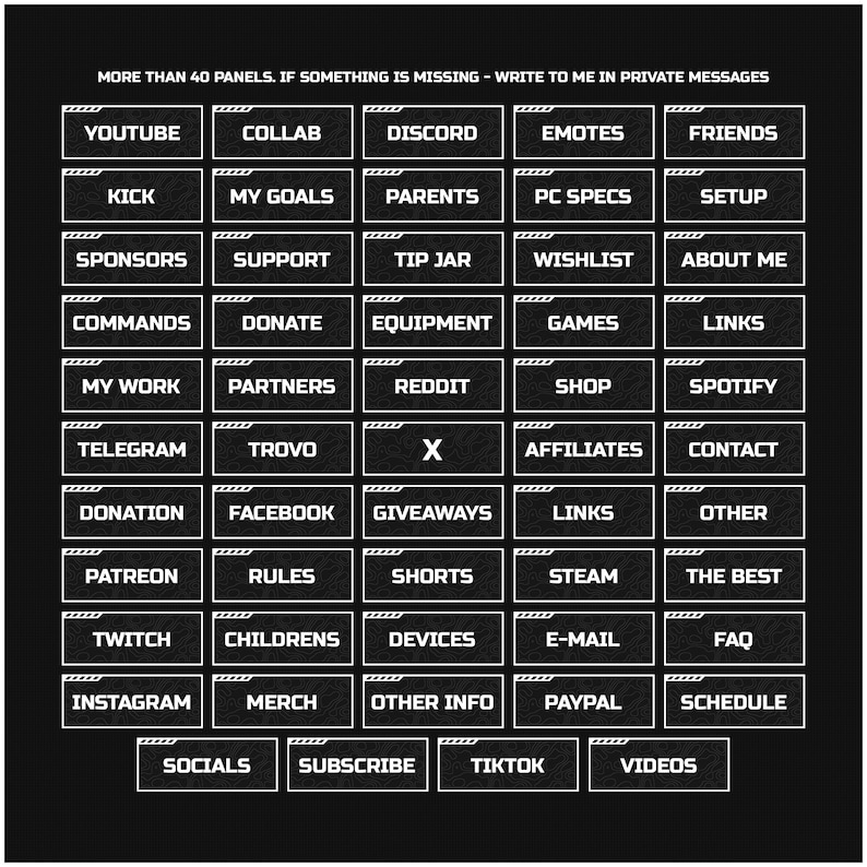 May include: A black and white graphic with 40 white rectangular buttons with black text on a black background. The buttons are arranged in a grid of 8 columns and 5 rows. The text on the buttons includes words like "YouTube", "Discord", "Twitch", "Instagram", "TikTok", "Donate", "Sponsors", "Commands", "Shop", "Games", "Affiliates", "Giveaways", "Rules", "Other Info", "Socials", "Subscribe", "Videos", "The Best", "About Me", "My Work", "My Goals", "Parents", "PC Specs", "Setup", "Children's", "Devices", "E-mail", "FAQ", "Merch", "Paypal", "Schedule", "Links", "Other", "Patreon", "Reddit", "Spotify", "Telegram", "Trovo", "X", "Contact", "Facebook", "Kick", "Collab", "Emotes", "Friends", "Support", "Tip Jar", "Wishlist", "Partners", "Shorts", "Steam", "Twitch".
