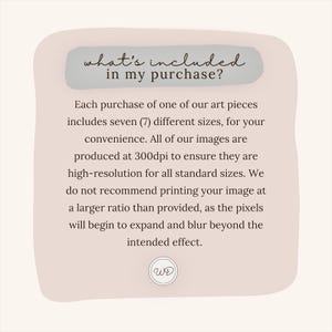May include: A light pink and white graphic with rounded corners and a white text box that says "what's included in my purchase?"  The text box is on top of a light pink background. The text below the text box says "Each purchase of one of our art pieces includes seven (7) different sizes, for your convenience. All of our images are produced at 300dpi to ensure they are high-resolution for all standard sizes. We do not recommend printing your image at a larger ratio than provided, as the pixels will begin to expand and blur beyond the intended effect."  The text is in a black sans-serif font.  The graphic has a white circle with the letters "WE" in black in the lower right corner.