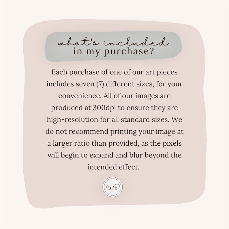 May include: A light pink and white graphic with rounded corners and a white text box that says "what's included in my purchase?"  The text box is on top of a light pink background. The text below the text box says "Each purchase of one of our art pieces includes seven (7) different sizes, for your convenience. All of our images are produced at 300dpi to ensure they are high-resolution for all standard sizes. We do not recommend printing your image at a larger ratio than provided, as the pixels will begin to expand and blur beyond the intended effect."  The text is in a black sans-serif font.  The graphic has a white circle with the letters "WE" in black in the lower right corner.
