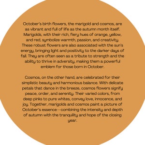 May include: Text about the birth flowers of October, the marigold and cosmos. Marigolds are described as vibrant and full of life, with rich, fiery hues of orange, yellow, and red. Cosmos are described as having simplistic beauty and harmonious balance, with delicate petals that dance in the breeze. The text describes the flowers as symbols of warmth, passion, creativity, strength, peace, order, serenity, love, innocence, and joy.