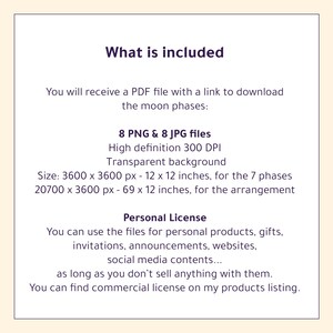 May include: A digital download listing for 8 PNG and 8 JPG files of the moon phases. The files are high definition, 300 DPI, with a transparent background. The images are sized for 12x12 inch prints. The listing includes a personal license for use in personal projects, gifts, invitations, announcements, websites, and social media content.