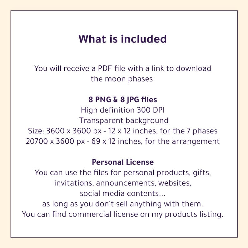 May include: A digital download listing for 8 PNG and 8 JPG files of the moon phases. The files are high definition, 300 DPI, with a transparent background. The images are sized for 12x12 inch prints. The listing includes a personal license for use in personal projects, gifts, invitations, announcements, websites, and social media content.