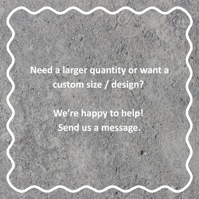 May include: Text on a gray background reads: "Need a larger quantity or want a custom size / design? We're happy to help! Send us a message." The text is inside a white, wavy border.