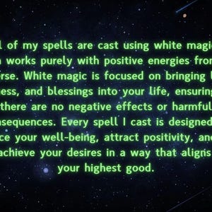 Pu&ograve; includere: Un'immagine di testo con un bagliore verde su uno sfondo nero con stelle bianche. Il testo recita: "Tutti i miei incantesimi sono lanciati usando la magia bianca, che funziona puramente con energie positive dall'universo. La magia bianca &egrave; focalizzata sul portare luce, bont&agrave; e benedizioni nella tua vita, assicurando che non ci siano effetti negativi o conseguenze dannose. Ogni incantesimo che lancio &egrave; progettato per migliorare il tuo benessere, attirare la positivit&agrave; e aiutarti a realizzare i tuoi desideri in un modo che si allinei con il tuo bene pi&ugrave; alto."