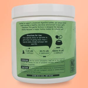 May include: Green and white plastic bottle with a label that says "Crafted to support a balanced digestive system, our unique blend helps maintain a healthy microbial environment in your pet's intestines. This gentle formula is designed for everyday vitality-because a happy tummy makes for a happy pet!"  Directions for Use: Give capsule orally or sprinkle in pet's food. If giving more than 1 capsule daily, divide between AM and PM. 0-25 LBS 1 CAPSULE 25-75 LBS 2 CAPSULES ABOVE 75 LBS 3 CAPSULES WARNING Not for human consumption. Keep out of the reach of children and animals. In case of accidental overdose, contact a health professional immediately. CAUTION An examination with a Veterinarian is recommended prior to using this product. Safe use in pregnant animals or animals intended for breeding has not been proven. STORE IN A COOL, DRY PLACE. NO"