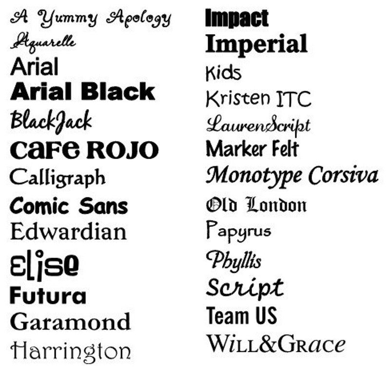 May include: A list of different font names in black text on a white background. The font names include A Yummy Apology, Aquarelle, Arial, Arial Black, Black Jack, CAFE ROJO, Calligraph, Comic Sans, Edwardian, Elise, Futura, Garamond, Harrington, Impact, Imperial, Kids, Kristen ITC, Lauren Script, Marker Felt, Monotype Corsiva, Old London, Papyrus, Phyllis, Script, Team US, and WILL&GRACE.