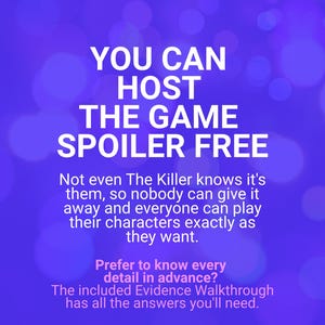 May include: A purple graphic with white text that reads: YOU CAN HOST THE GAME SPOILER FREE. Not even The Killer knows it's them, so nobody can give it away and everyone can play their characters exactly as they want. Prefer to know every detail in advance? The included Evidence Walkthrough has all the answers you'll need.