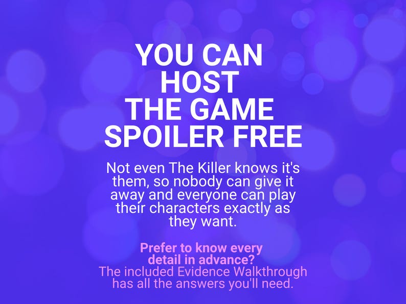 May include: A purple graphic with white text that reads: YOU CAN HOST THE GAME SPOILER FREE. Not even The Killer knows it's them, so nobody can give it away and everyone can play their characters exactly as they want. Prefer to know every detail in advance? The included Evidence Walkthrough has all the answers you'll need.