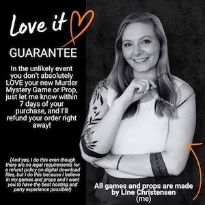 May include: A black and white graphic featuring text that reads Love it GUARANTEE, followed by a refund policy for a Murder Mystery Game or Prop. The text states that all games and props are made by Line Christensen, who is pictured.