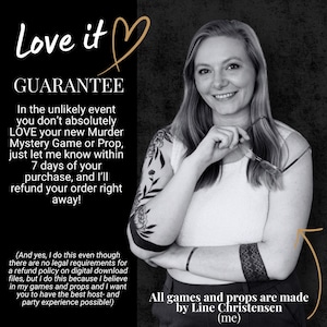 May include: A black and white graphic featuring text that reads Love it GUARANTEE. The text outlines a 7-day refund policy for a Murder Mystery Game or Prop. It includes a note that all games and props are made by Line Christensen.