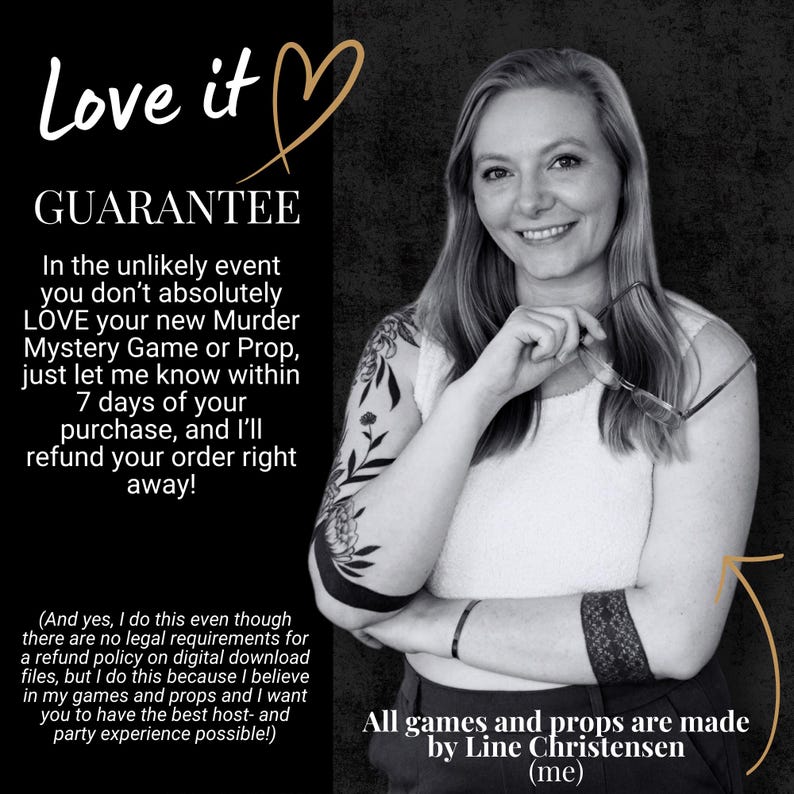May include: A black and white graphic featuring text that reads Love it GUARANTEE. The text outlines a 7-day refund policy for a Murder Mystery Game or Prop. It includes a note that all games and props are made by Line Christensen.
