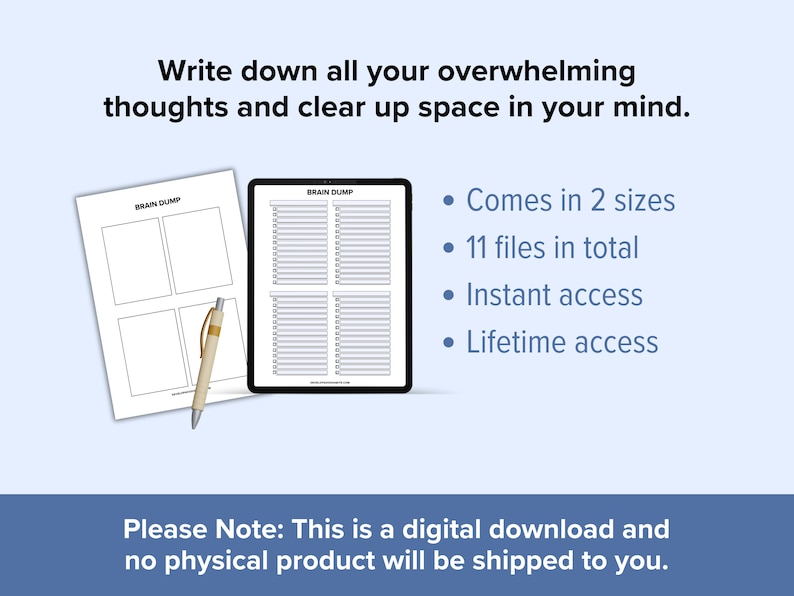 May include: A digital download of printable brain dump worksheets. The image shows two versions of the worksheet, one with four boxes and the other with a grid of lines. The text "Brain Dump" is at the top of each worksheet. The text "Write down all your overwhelming thoughts and clear up space in your mind." is at the top of the image. The text "Comes in 2 sizes", "11 files in total", "Instant access", and "Lifetime access" is listed in bullet points. The text "Please Note: This is a digital download and no physical product will be shipped to you." is at the bottom of the image.