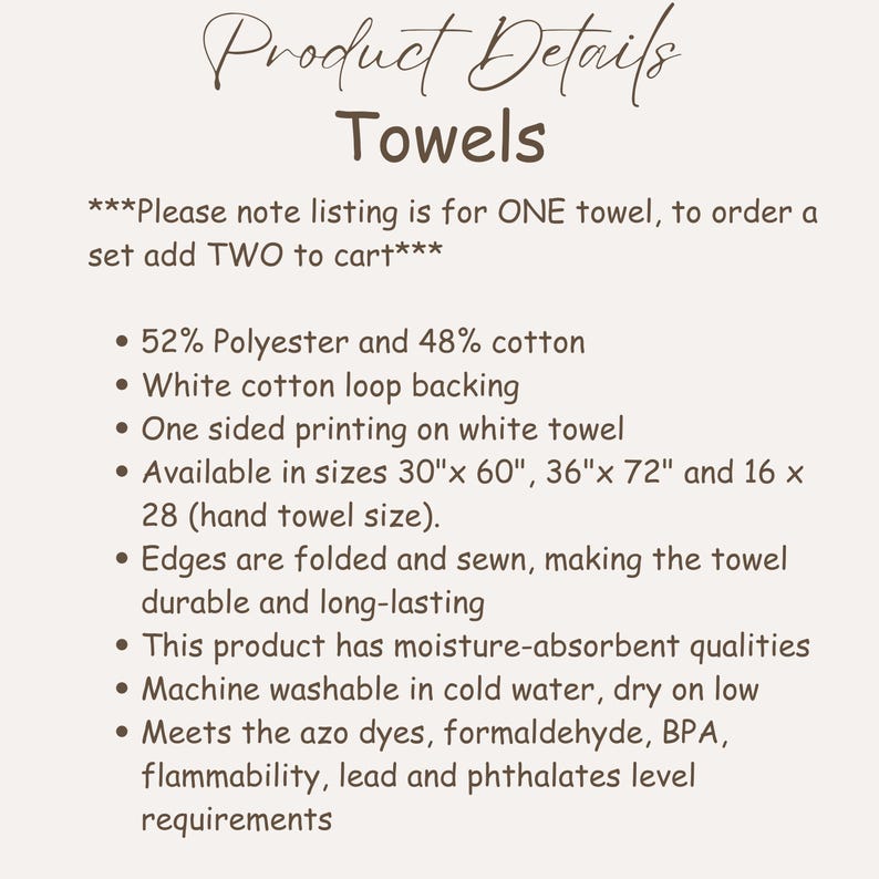 May include: White towels with product details. The towels are made of 52% polyester and 48% cotton with white cotton loop backing. Available in sizes 30" x 60", 36" x 72", and 16" x 28". The edges are folded and sewn for durability. Machine washable.