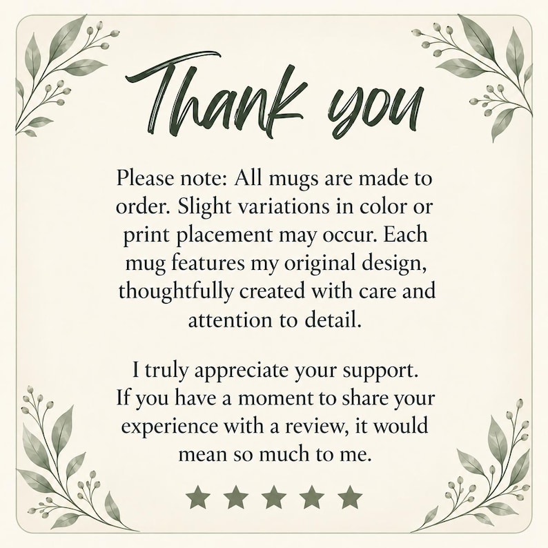 May include: A square card with a cream background and green leaf illustrations in the corners. The text reads: Thank you. Please note: All mugs are made to order. Slight variations in color or print placement may occur. I truly appreciate your support. If you have a moment to share your experience with a review, it would mean so much to me. Five stars are displayed at the bottom.