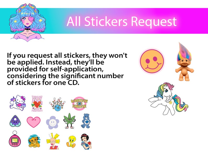 May include: A pink and blue graphic with the text "All Stickers Request". The text explains that if you request all stickers, they will not be applied to the CD. Instead, they will be provided for self-application. The graphic includes a variety of stickers, including a unicorn, a troll, a smiley face, a Hello Kitty sticker, a heart with the words "Spread Love and Positivity", a bowling pin, a marijuana leaf, a Care Bear, a ghost, a heart, a smiley face, a Tamagotchi, a lion, a cartoon character with spiky hair, a yellow bird, and Snow White.