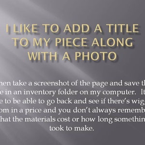 May include: Text on a grey background that reads "I like to add a title to my piece along with a photo."  The text continues below the title, "I then take a screenshot of the page and save the file in an inventory folder on my computer. It's nice to be able to go back and see if there's wiggle room in a price and you don't always remember what the materials cost or how long something took to make."