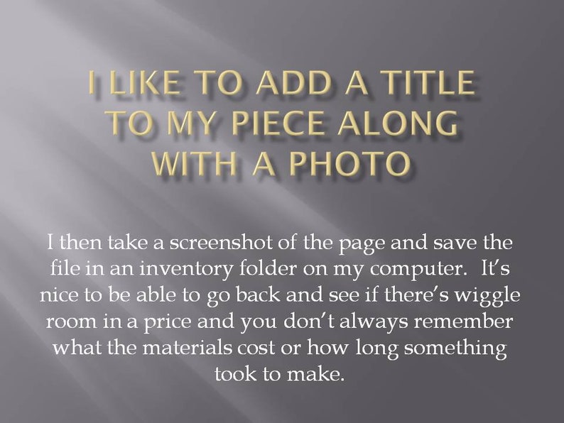 May include: Text on a grey background that reads "I like to add a title to my piece along with a photo."  The text continues below the title, "I then take a screenshot of the page and save the file in an inventory folder on my computer. It's nice to be able to go back and see if there's wiggle room in a price and you don't always remember what the materials cost or how long something took to make."
