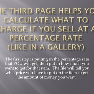 May include: Text on a grey background explaining how to calculate a percentage rate for selling items in a gallery. The text says, "The third page helps you calculate what to charge if you sell at a percentage rate (like in a gallery). The first step is putting in the percentage rate that YOU will get, then put in how much you want to get for that item. The file will tell you what price you have to put on the item to get the amount of money you want."