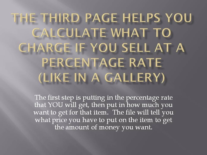 May include: Text on a grey background explaining how to calculate a percentage rate for selling items in a gallery. The text says, "The third page helps you calculate what to charge if you sell at a percentage rate (like in a gallery). The first step is putting in the percentage rate that YOU will get, then put in how much you want to get for that item. The file will tell you what price you have to put on the item to get the amount of money you want."