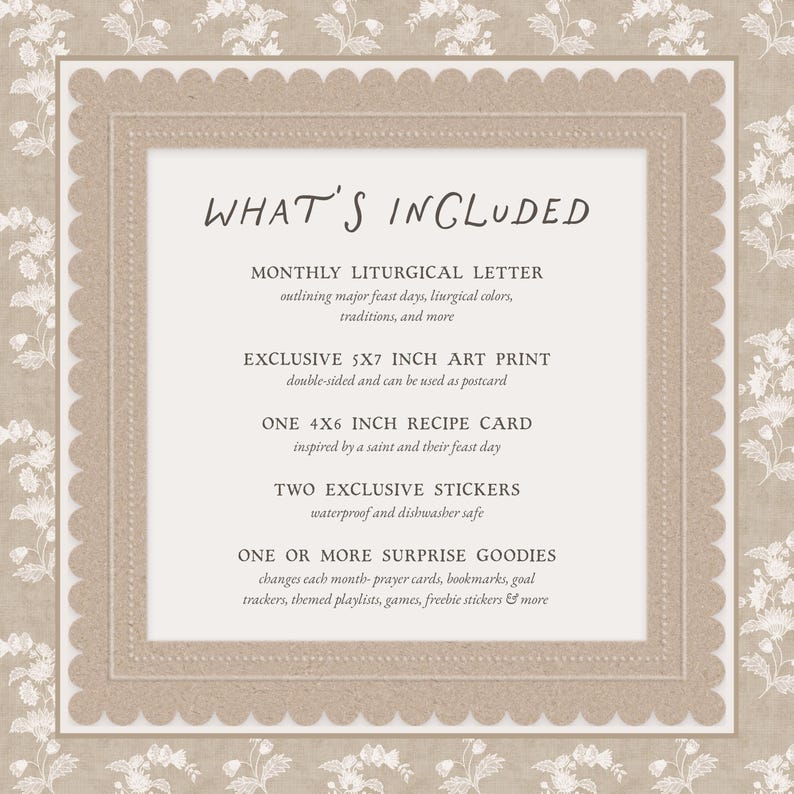 K&ouml;nnte beinhalten: Eine rechteckige Karte mit gewelltem Rand und floralem Hintergrundmuster. Der Text lautet: WHAT'S INCLUDED, MONTHLY LITURGICAL LETTER, EXCLUSIVE 5X7 INCH ART PRINT, ONE 4X6 INCH RECIPE CARD, TWO EXCLUSIVE STICKERS, ONE OR MORE SURPRISE GOODIES.