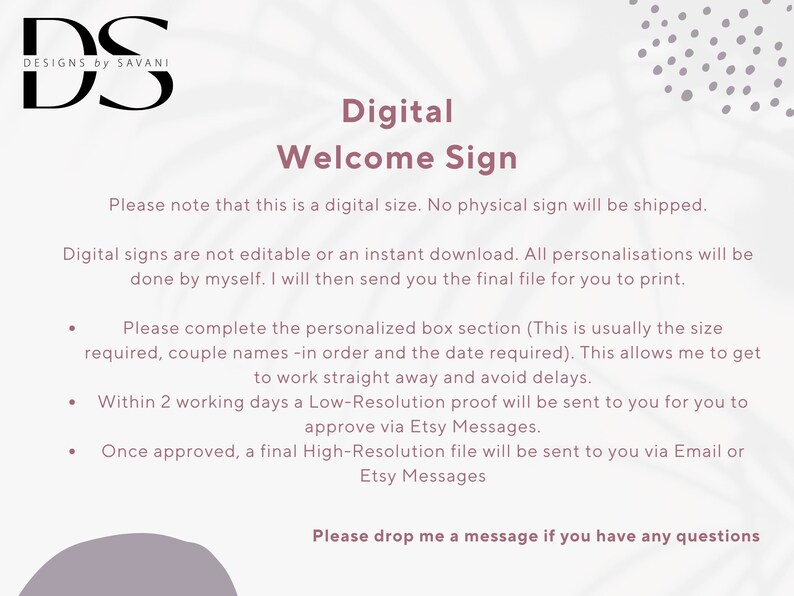 May include: Digital welcome sign graphic design service. The text reads "Digital Welcome Sign. Please note that this is a digital size. No physical sign will be shipped. Digital signs are not editable or an instant download. All personalisations will be done by myself. I will then send you the final file for you to print. Please complete the personalized box section (This is usually the size required, couple names -in order and the date required). This allows me to get to work straight away and avoid delays. Within 2 working days a Low-Resolution proof will be sent to you for you to approve via Etsy Messages. Once approved, a final High-Resolution file will be sent to you via Email or Etsy Messages. Please drop me a message if you have any questions."