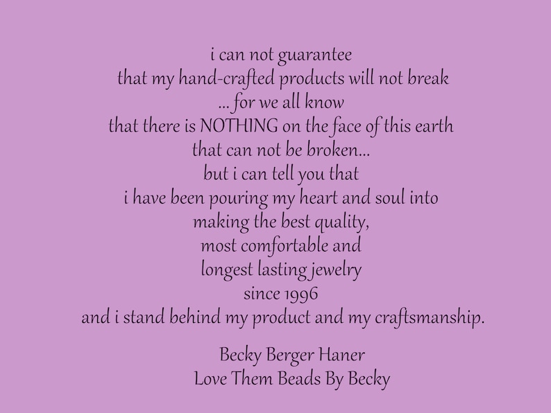 May include: A purple background with a text message about handmade jewelry. The text reads: "i can not guarantee that my hand-crafted products will not break...for we all know that there is NOTHING on the face of this earth that can not be broken...but i can tell you that i have been pouring my heart and soul into making the best quality, most comfortable and longest lasting jewelry since 1996 and i stand behind my product and my craftsmanship. Becky Berger Haner Love Them Beads By Becky"