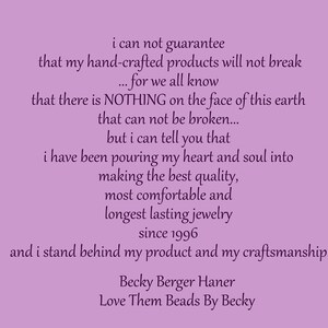 May include: A purple background with a text message about handmade jewelry. The text reads: "i can not guarantee that my hand-crafted products will not break... for we all know that there is NOTHING on the face of this earth that can not be broken... but i can tell you that i have been pouring my heart and soul into making the best quality, most comfortable and longest lasting jewelry since 1996 and i stand behind my product and my craftsmanship. Becky Berger Haner Love Them Beads By Becky"