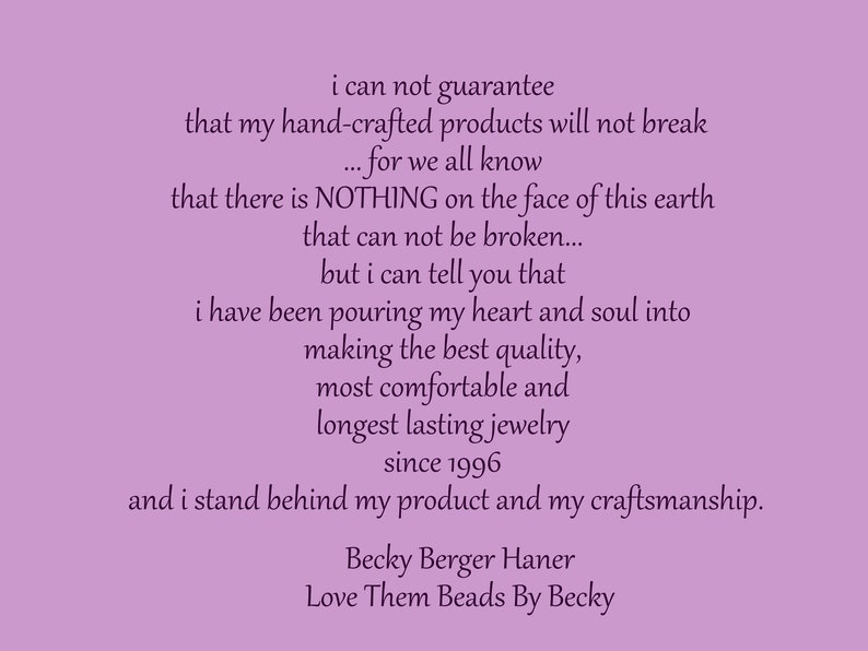 May include: A purple background with a text message about handmade jewelry. The text reads: "i can not guarantee that my hand-crafted products will not break... for we all know that there is NOTHING on the face of this earth that can not be broken... but i can tell you that i have been pouring my heart and soul into making the best quality, most comfortable and longest lasting jewelry since 1996 and i stand behind my product and my craftsmanship. Becky Berger Haner Love Them Beads By Becky"