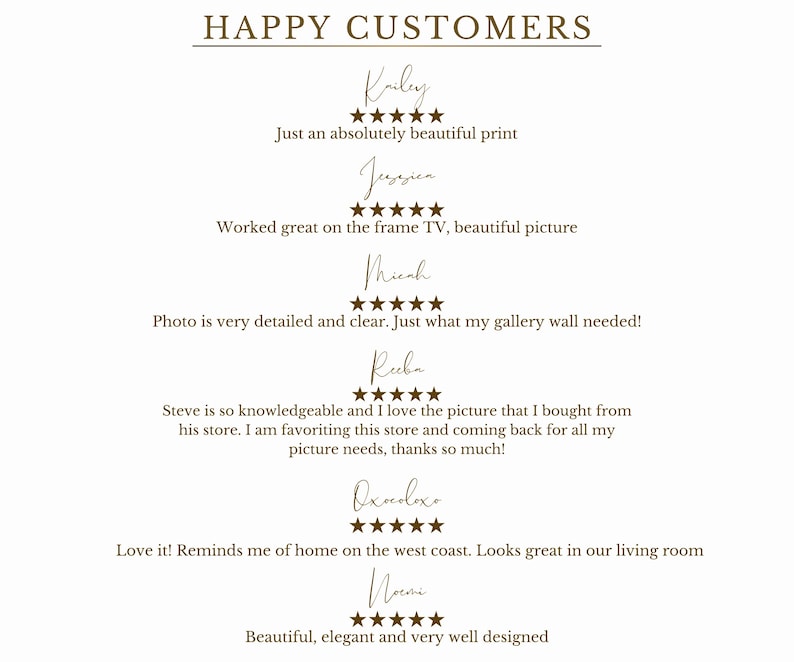 May include: A screenshot of a website showing positive customer reviews for a business. The reviews are written in a brown font and include five-star ratings. The text includes the words "Happy Customers", "Just an absolutely beautiful print", "Worked great on the frame TV, beautiful picture", "Photo is very detailed and clear. Just what my gallery wall needed!" and "Love it! Reminds me of home on the west coast. Looks great in our living room".