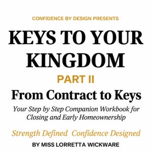 May include: A white book cover with black and gold text that reads: CONFIDENCE BY DESIGN PRESENTS KEYS TO YOUR KINGDOM PART II From Contract to Keys Your Step by Step Companion Workbook for Closing and Early Homeownership Strength Defined Confidence Designed BY MISS LORRETTA WICKWARE.