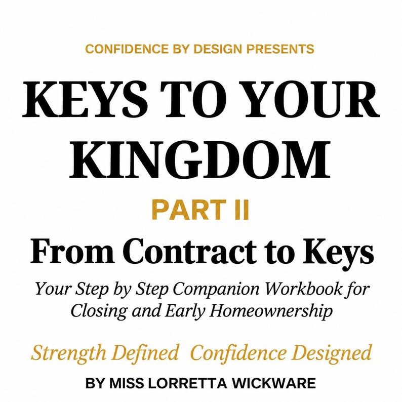 May include: A white book cover with black and gold text that reads: CONFIDENCE BY DESIGN PRESENTS KEYS TO YOUR KINGDOM PART II From Contract to Keys Your Step by Step Companion Workbook for Closing and Early Homeownership Strength Defined Confidence Designed BY MISS LORRETTA WICKWARE.