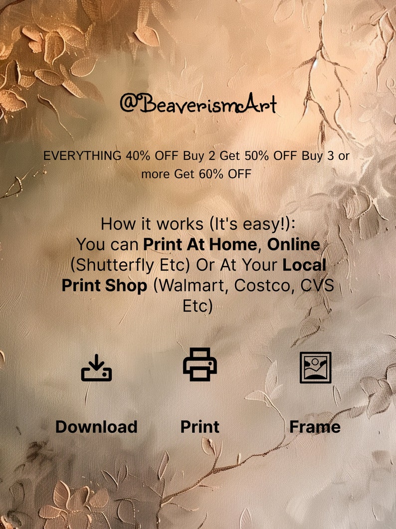 May include: A digital illustration of a floral pattern in shades of brown and beige. The text "@BeaverismArt" is at the top of the image. The text "EVERYTHING 40% OFF Buy 2 Get 50% OFF Buy 3 or more Get 60% OFF" is below the logo. The text "How it works (It's easy!): You can Print At Home, Online (Shutterfly Etc) Or At Your Local Print Shop (Walmart, Costco, CVS Etc)" is below the discount information. Three icons are below the text: a download icon, a printer icon, and a picture frame icon. The text "Download", "Print", and "Frame" are below the icons.