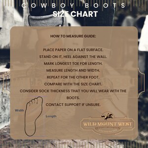 May include: Diagram showing how to measure your foot for cowboy boots. Place a piece of paper on a flat surface, stand on it with your heel against the wall, and mark the longest toe for length. Measure the length and width of your foot. Repeat for the other foot. Compare your measurements with the size chart. Consider sock thickness when choosing your size. Contact support if unsure. Wild Mount West: Style Your Way West.
