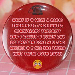 Peut inclure: Un bouton rouge avec un contour blanc et du texte qui dit "WHAT IF U WERE A RADIO SHOW HOST AND I WAS A CONSPIRACY THEORIST AND I CALLED U EVERY DAY BC I WAS IN LOVE WU AND NEEDED U 2 SEE THE TRUTH (AND WE'RE BOTH BOYS)". Une icône de téléphone noir et blanc est en haut du bouton. Un emoji rouge et blanc avec une expression surprise est en bas du bouton.