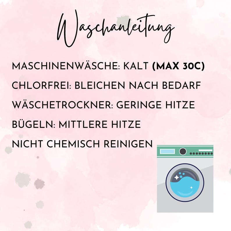 May include: A pink and white watercolor background with a black and white illustration of a washing machine. The text "Waschanleitung" is at the top of the image. The text below the illustration reads: "MASCHINENW&Auml;SCHE: KALT (MAX 30C) CHLORFREI: BLEICHEN NACH BEDARF W&Auml;SCHETROCKNER: GERINGE HITZE B&Uuml;GELN: MITTLERE HITZE NICHT CHEMISCH REINIGEN"