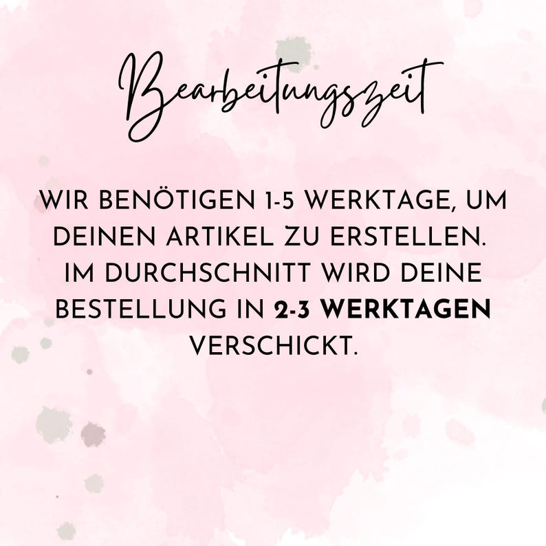 May include: A pink and white watercolor background with black text that reads "Bearbeitungszeit" and "WIR BEN&Ouml;TIGEN 1-5 WERKTAGE, UM DEINEN ARTIKEL ZU ERSTELLEN. IM DURCHSCHNITT WIRD DEINE BESTELLUNG IN 2-3 WERKTAGEN VERSCHICKT."