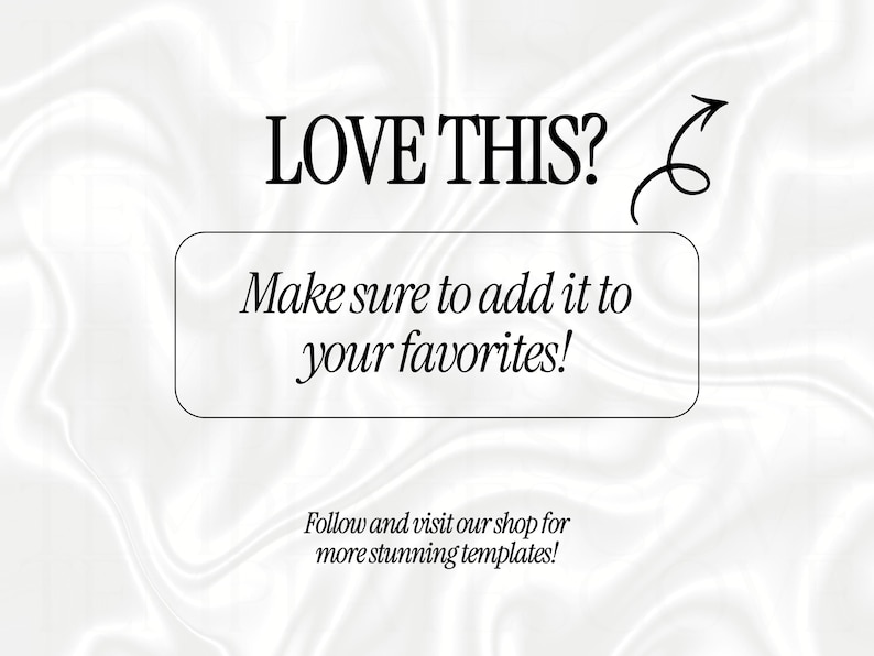 May include: A white satin background with black text that reads LOVE THIS? followed by an arrow pointing to a rectangular box containing the text Make sure to add it to your favorites! Below this box is the text Follow and visit our shop for more stunning templates!