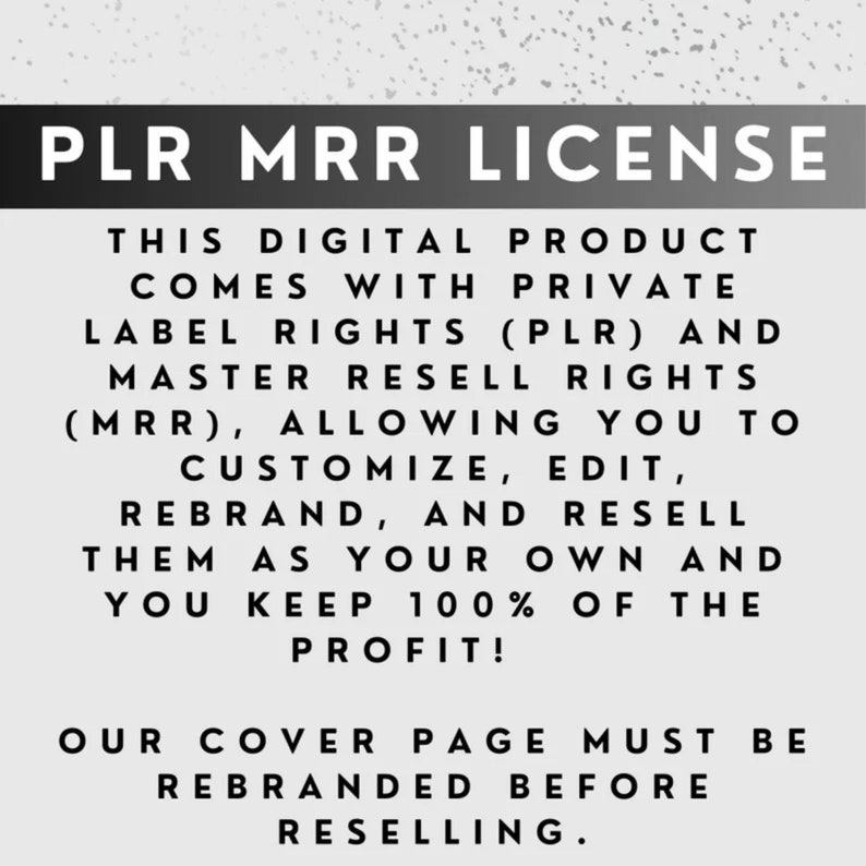 May include: Black and white text on a gray background. The text reads "PLR MRR LICENSE" and explains that this digital product comes with private label rights (PLR) and master resell rights (MRR), allowing you to customize, edit, rebrand, and resell them as your own and you keep 100% of the profit. The text also states that the cover page must be rebranded before reselling.