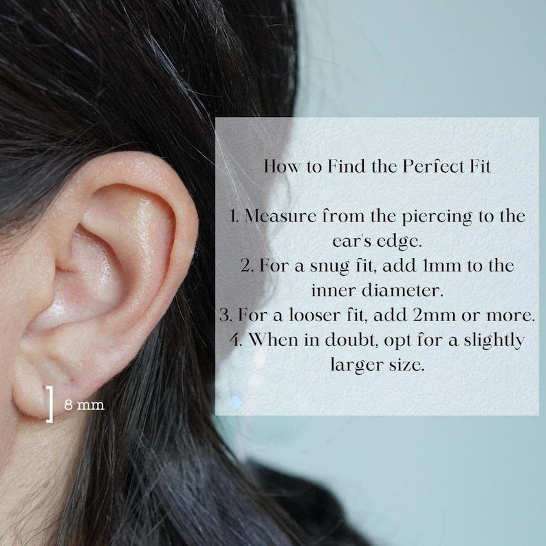 Guide to find perfect size fit. Measure the distance between the piercing and the edge of the ear. If you want a snug fit, add 1mm to the inner diameter; if you want a loose fit, add 2mm or more. Always go a size larger when you are not sure.