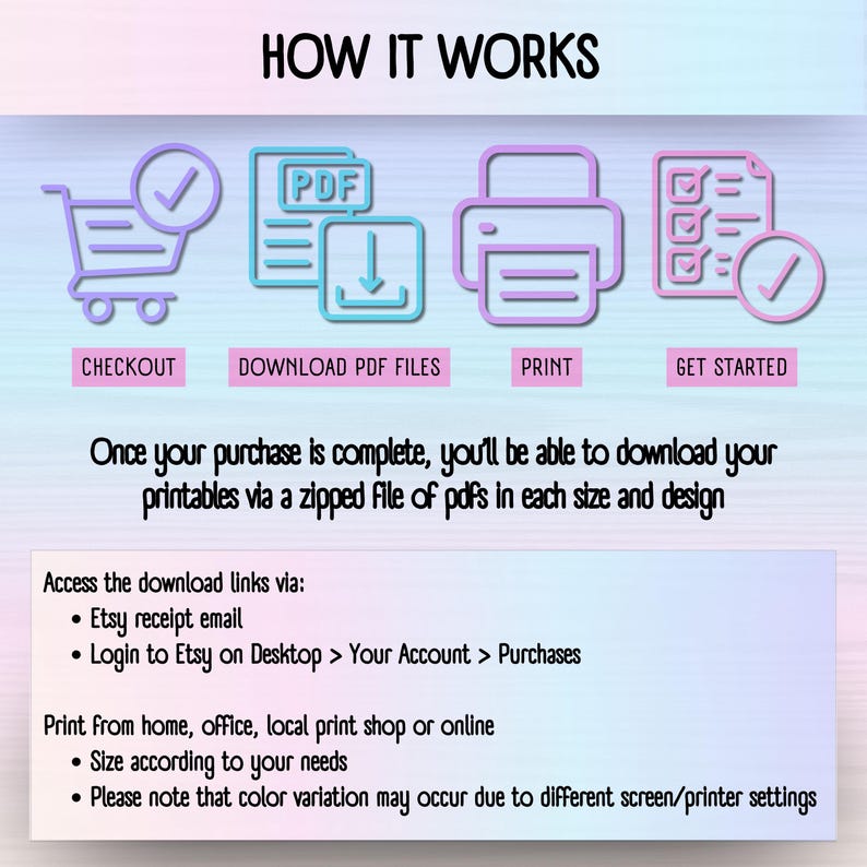 HOW IT WORKS: CHECKOUT, DOWNLOAD PDF FILES, PRINT, GET STARTED. Once your purchase is complete, you;ll be able to download your printables via a zipped file of pdfs in each size and design. Access the download links via:
• Etsy receipt email
• Login to Etsy on Desktop > Your Account > Purchases. Print from home, office, local print shop or online
• Size according to your needs
• Please note that color variation may occur due to different screen/printer settings.