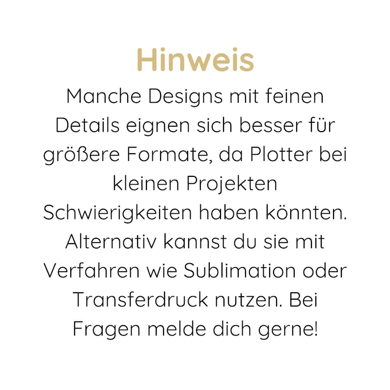 May include: A white informational sign with gold text at the top reading "Hinweis" followed by black text that reads: "Manche Designs mit feinen Details eignen sich besser f&uuml;r gr&ouml;&szlig;ere Formate, da Plotter bei kleinen Projekten Schwierigkeiten haben k&ouml;nnten. Alternativ kannst du sie mit Verfahren wie Sublimation oder Transferdruck nutzen. Bei Fragen melde dich gerne!"