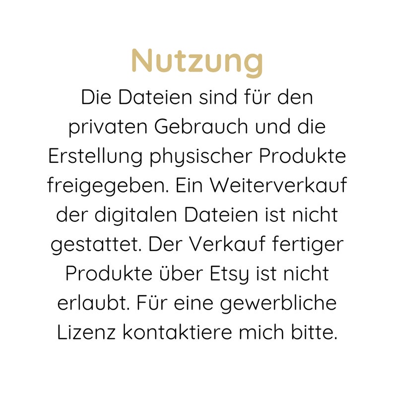 May include: A digital graphic with the gold heading Nutzung followed by black text: Die Dateien sind f&uuml;r den privaten Gebrauch und die Erstellung physischer Produkte freigegeben. Ein Weiterverkauf der digitalen Dateien ist nicht gestattet. Der Verkauf fertiger Produkte &uuml;ber Etsy ist nicht erlaubt. F&uuml;r eine gewerbliche Lizenz kontaktiere mich bitte.