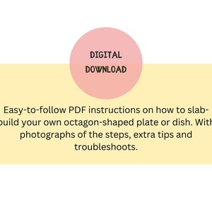 May include: Digital download for instructions on how to make an octagon-shaped plate or dish. The instructions include photographs of the steps, extra tips, and troubleshooting.