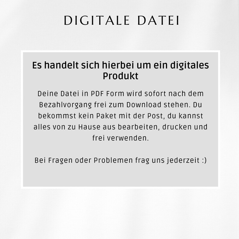 May include: A white text box with black text explaining that the product is a digital download and not a physical item. The text says "DIGITALE DATEI" at the top, followed by "Es handelt sich hierbei um ein digitales Produkt." and then "Deine Datei in PDF Form wird sofort nach dem Bezahlvorgang frei zum Download stehen. Du bekommst kein Paket mit der Post, du kannst alles von zu Hause aus bearbeiten, drucken und frei verwenden." and finally "Bei Fragen oder Problemen frag uns jederzeit :)"
