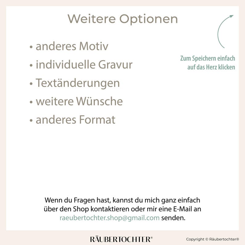 May include: A white background with black text listing additional options for a product. The options include: another motif, individual engraving, text changes, further wishes, and another format. The text also includes instructions on how to save the design by clicking on the heart icon. The text at the bottom of the image reads: "If you have any questions, you can easily contact me through the shop or send me an email to raeubertochter.shop@gmail.com."