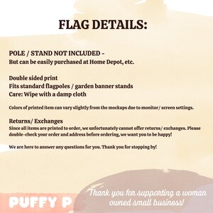 May include: Flag details: Pole and stand not included, but can be easily purchased at Home Depot, etc. Double-sided print. Fits standard flagpoles or garden banner stands. Care: Wipe with a damp cloth. Colors of printed item can vary slightly from the mockups due to monitor/screen settings. Returns/Exchanges: Since all items are printed to order, we unfortunately cannot offer returns/exchanges. Please double-check your order and address before ordering, we want you to be happy! We are here to answer any questions for you. Thank you for stopping by! Puffy P. Thank you for supporting a woman owned small business!