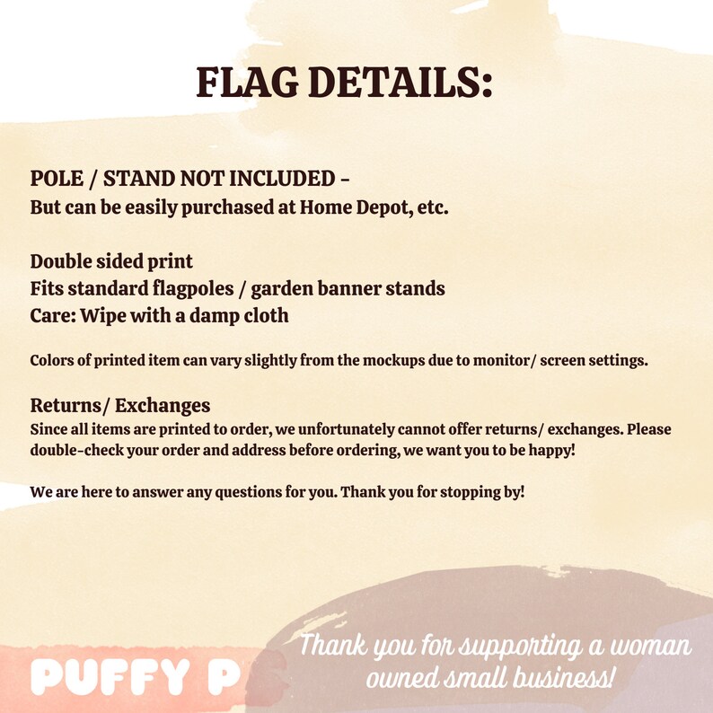 May include: Flag details: Pole and stand not included, but can be easily purchased at Home Depot, etc. Double-sided print. Fits standard flagpoles or garden banner stands. Care: Wipe with a damp cloth. Colors of printed item can vary slightly from the mockups due to monitor/screen settings. Returns/Exchanges: Since all items are printed to order, we unfortunately cannot offer returns/exchanges. Please double-check your order and address before ordering, we want you to be happy! We are here to answer any questions for you. Thank you for stopping by! Puffy P. Thank you for supporting a woman owned small business!
