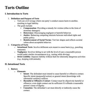May include: A black and white outline of a legal document titled "Torts Outline". The document outlines the definition and purpose of torts, including intentional torts, negligence, and strict liability. The document also includes a section on intentional torts, specifically battery.