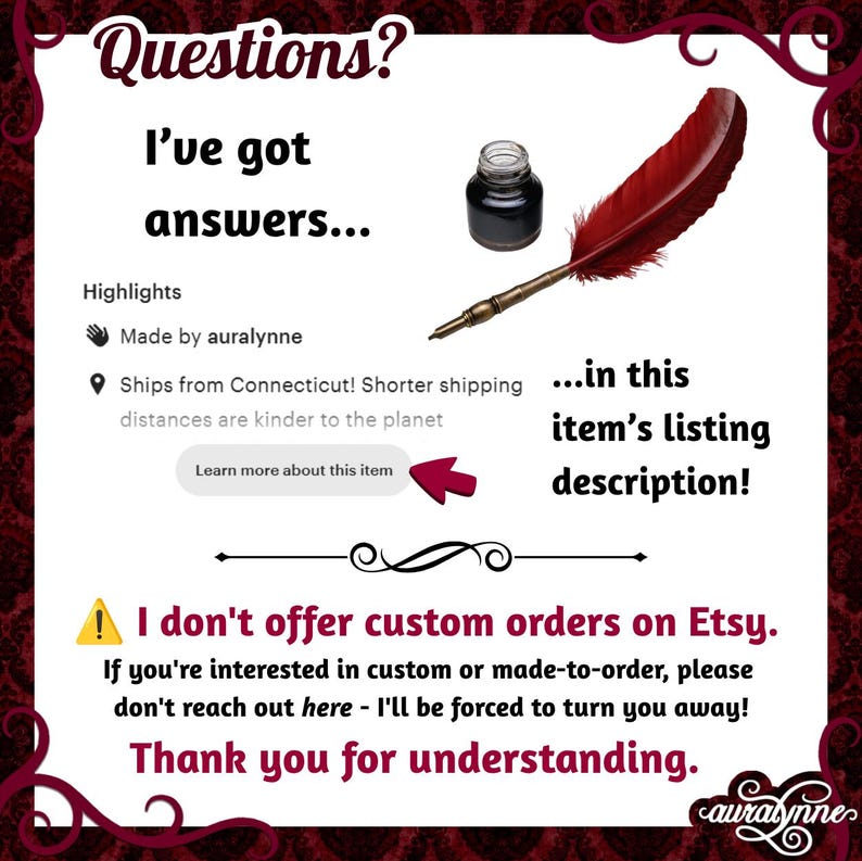 May include: An informational graphic featuring a red quill pen and a small glass inkwell. The text reads: Questions? I've got answers... in this item's listing description! Highlights, Made by auralynne, and I don't offer custom orders on Etsy.