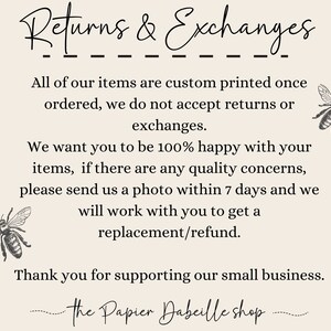 May include: Text on a white background that reads "Returns & Exchanges" followed by a line of dashes. The text continues, "All of our items are custom printed once ordered, we do not accept returns or exchanges. We want you to be 100% happy with your items, if there are any quality concerns, please send us a photo within 7 days and we will work with you to get a replacement/refund. Thank you for supporting our small business. The Papier Dabeille shop."